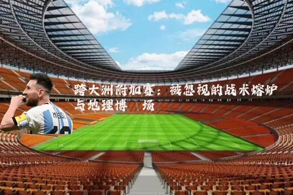 跨大洲附加赛:被忽视的战术熔炉与地理博弈场