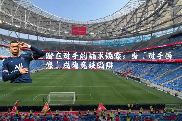 潜在对手的战术镜像:当「对手画像」成为竞技陷阱
